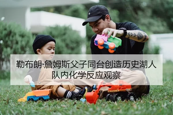 勒布朗·詹姆斯父子同台创造历史湖人队内化学反应观察