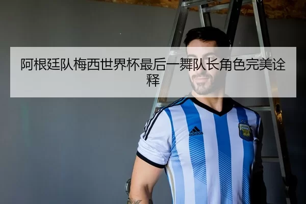 阿根廷队梅西世界杯最后一舞队长角色完美诠释